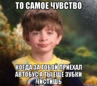 то самое чувство когда за тобой приехал автобус а ты еще зубки чистишь