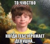 то чувство когда тебе угрожает девушка...