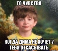 то чувство когда дима не хочет у тебя отсасывать