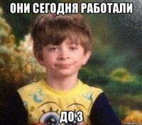 они сегодня работали до 3