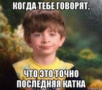 когда тебе говорят, что это точно последняя катка