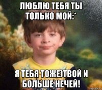 люблю тебя ты только мой:* я тебя тоже)твой и больше нечей!