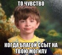 то чувство когда благой ссыт на твою могилу