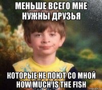 меньше всего мне нужны друзья которые не поют со мной how much is the fish