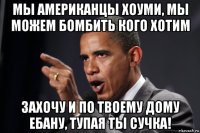 мы американцы хоуми, мы можем бомбить кого хотим захочу и по твоему дому ебану, тупая ты сучка!
