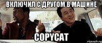 включил с другом в машине copycat