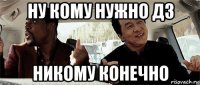 ну кому нужно дз никому конечно