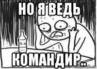 но я ведь командир..