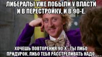 либералы уже побыли у власти и в перестройку, и в 90-е. хочешь повторения 90-х - ты либо придурок, либо тебя расстреливать надо.