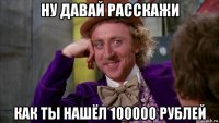 ну давай расскажи как ты нашёл 100000 рублей