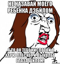 не назавай моего ребёнка дэбилом , а то он тебе кислотой в харю плеснёт и выколет глаза шилом!