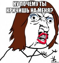 ну почему ты кричишь на меня? 