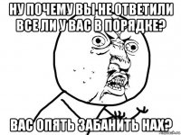 ну почему вы не ответили все ли у вас в порядке? вас опять забанить нах?