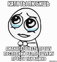 катя ты любишь аманата?ответь прошу последний раз,прошу,ему просто так важно