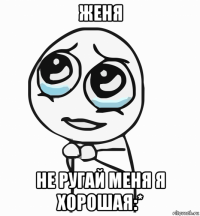 женя не ругай меня я хорошая:*