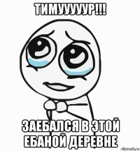 тимууууур!!! заебался в этой ебаной деревне