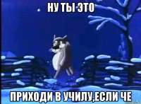 ну ты это приходи в училу,если че