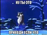 ну ты это приходи если что