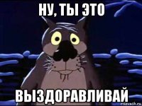 ну, ты это выздоравливай