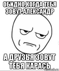 обидно,когда тебя зовут александр а друзья зовут тебя карась