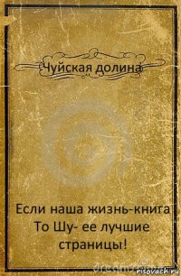 Чуйская долина Если наша жизнь-книга
То Шу- ее лучшие страницы!