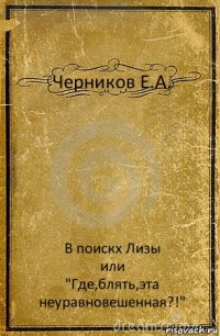 Черников Е.А. В поискх Лизы
или
"Где,блять,эта неуравновешенная?!"