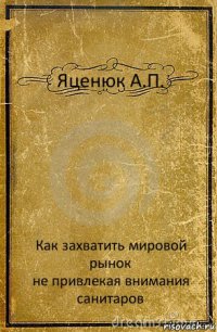 Яценюк А.П. Как захватить мировой рынок
не привлекая внимания санитаров