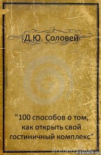 Д.Ю. Соловей "100 способов о том, как открыть свой гостиничный комплекс"