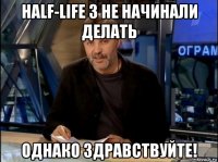 half-life 3 не начинали делать однако здравствуйте!