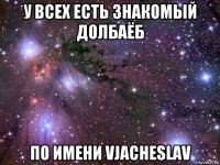 у всех есть знакомый долбаёб по имени vjacheslav