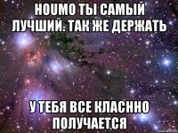 houmo ты самый лучший. так же держать у тебя все класнно получается