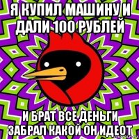 я купил машину и дали 100 рублей и брат все деньги забрал какой он идеот