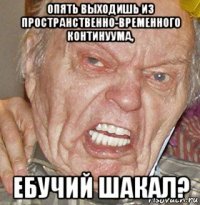опять выходишь из пространственно-временного континуума, ебучий шакал?