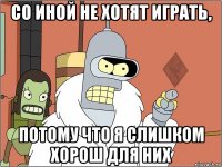 со иной не хотят играть, потому что я слишком хорош для них