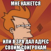 мне кажется или я зря дал адрес своим соигрокам