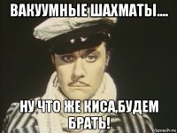 вакуумные шахматы.... ну что же киса,будем брать!