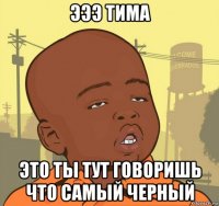 эээ тима это ты тут говоришь что самый черный