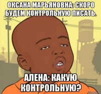 оксана марьяновна: скоро будем контрольную писать. алена: какую контрольную?