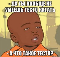 - да ты вообще не умеешь тесто катать - а что такое тесто?