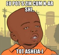 eu pot s zik cum n-ar shi.. tot asheia-i