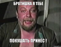 братишка я тебе покушать принёс !