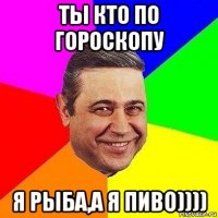 ты кто по гороскопу я рыба,а я пиво))))