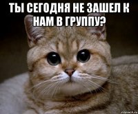 ты сегодня не зашел к нам в группу? 