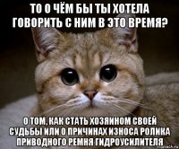 то о чём бы ты хотела говорить с ним в это время? о том, как стать хозяином своей судьбы или о причинах износа ролика приводного ремня гидроусилителя