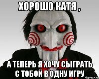 хорошо катя , а теперь я хочу сыграть с тобой в одну игру