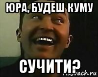 юра, будеш куму сучити?