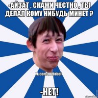 -айзат , скажи честно , ты делал кому нибудь минет ? -нет!