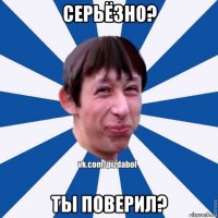 серьёзно? ты поверил?