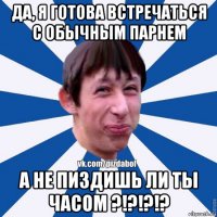 да, я готова встречаться с обычным парнем а не пиздишь ли ты часом ?!?!?!?