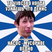 то чувство когда узнаешь что денис насос - мусорное ведно